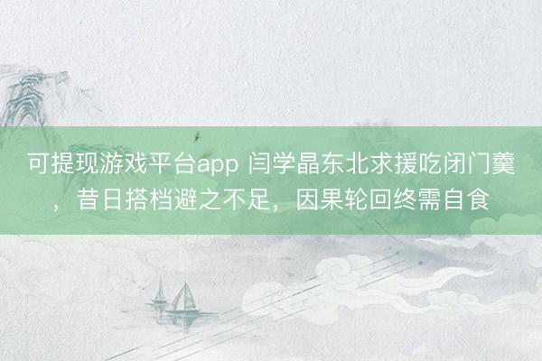 可提现游戏平台app 闫学晶东北求援吃闭门羹，昔日搭档避之不足，因果轮回终需自食