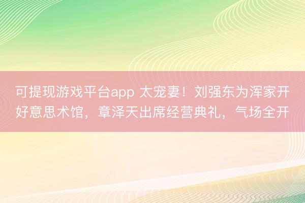 可提现游戏平台app 太宠妻！刘强东为浑家开好意思术馆，章泽天出席经营典礼，气场全开