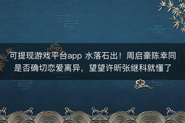 可提现游戏平台app 水落石出！周启豪陈幸同是否确切恋爱离异，望望许昕张继科就懂了