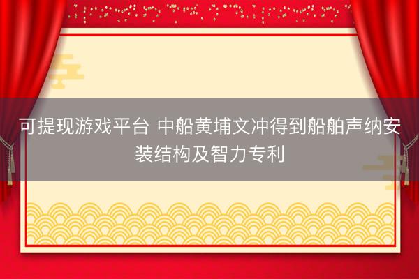 可提现游戏平台 中船黄埔文冲得到船舶声纳安装结构及智力专利