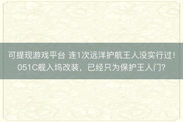 可提现游戏平台 连1次远洋护航王人没实行过！051C舰入坞改装，已经只为保护王人门？