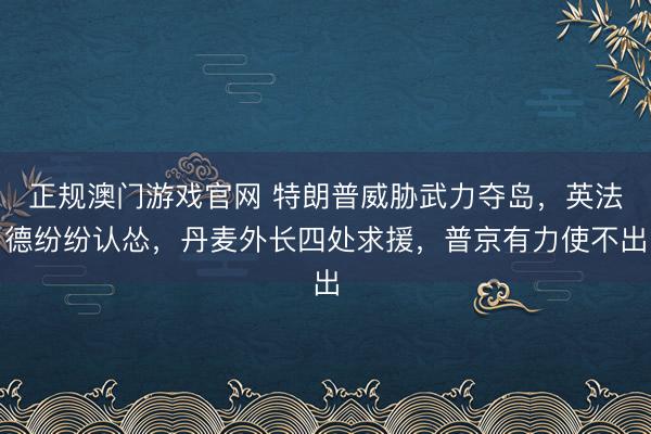 正规澳门游戏官网 特朗普威胁武力夺岛，英法德纷纷认怂，丹麦外长四处求援，普京有力使不出