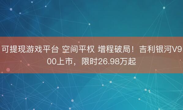可提现游戏平台 空间平权 增程破局！吉利银河V900上市，限时26.98万起