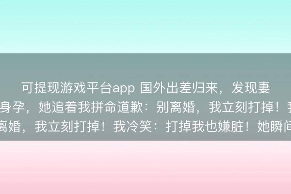 可提现游戏平台app 国外出差归来，发现妻子给男闺蜜怀了7个月身孕，她追着我拼命道歉：别离婚，我立刻打掉！我冷笑：打掉我也嫌脏！她瞬间崩溃
