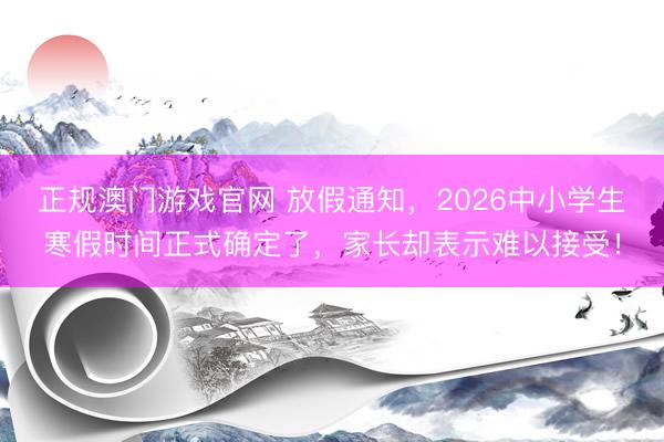 正规澳门游戏官网 放假通知，2026中小学生寒假时间正式确定了，家长却表示难以接受！