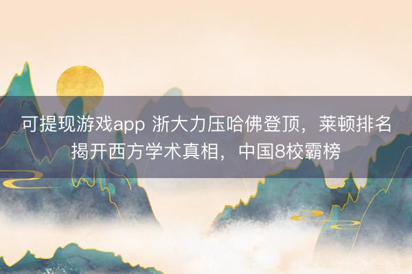 可提现游戏app 浙大力压哈佛登顶,莱顿排名揭开西方学术真相,中国8校霸榜
