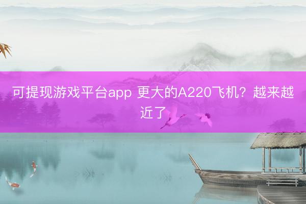 可提现游戏平台app 更大的A220飞机？越来越近了