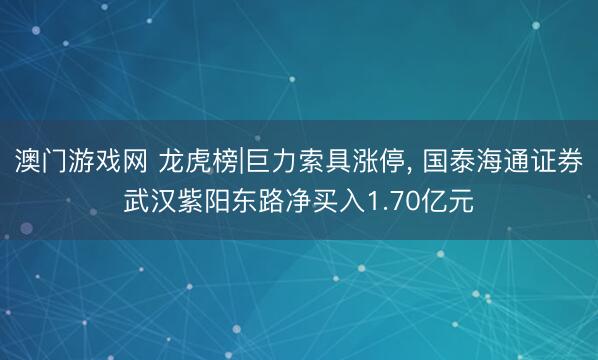 澳门游戏网 龙虎榜|巨力索具涨停, 国泰海通证券武汉紫阳东路净买入1.70亿元