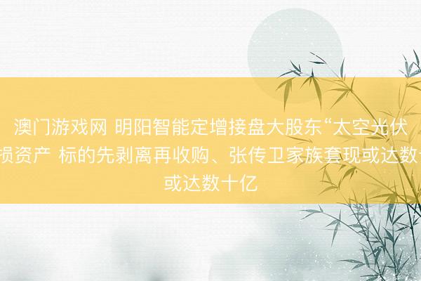 澳门游戏网 明阳智能定增接盘大股东“太空光伏”亏损资产 标的先剥离再收购、张传卫家族套现或达数十亿
