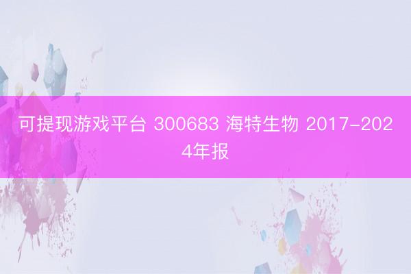可提现游戏平台 300683 海特生物 2017-2024年报