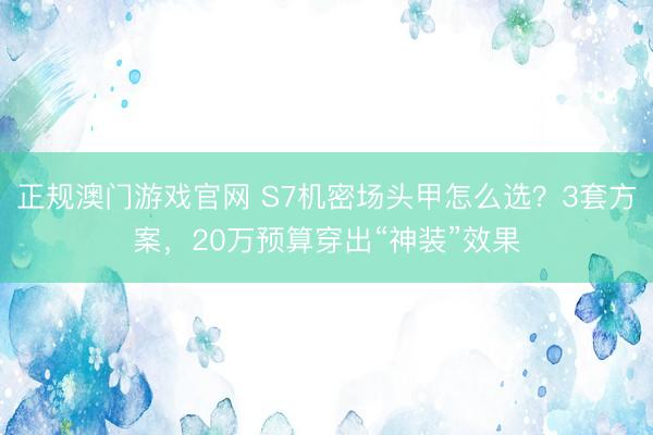 正规澳门游戏官网 S7机密场头甲怎么选？3套方案，20万预算穿出“神装”效果