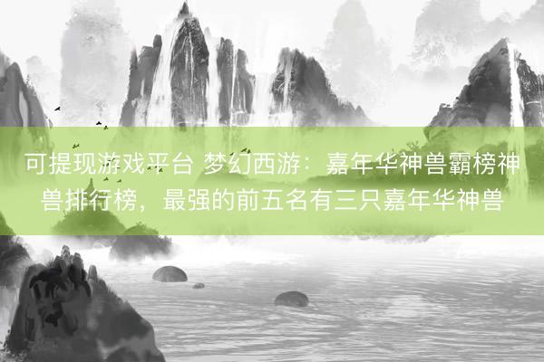 可提现游戏平台 梦幻西游：嘉年华神兽霸榜神兽排行榜，最强的前五名有三只嘉年华神兽