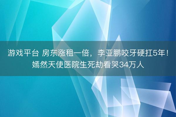游戏平台 房东涨租一倍，李亚鹏咬牙硬扛5年！嫣然天使医院生死劫看哭34万人