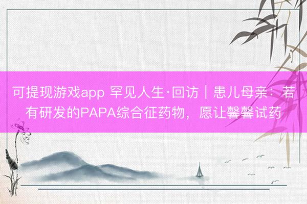 可提现游戏app 罕见人生·回访｜患儿母亲：若有研发的PAPA综合征药物，愿让馨馨试药