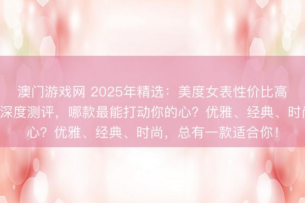 澳门游戏网 2025年精选：美度女表性价比高推荐！十款热门系列深度测评，哪款最能打动你的心？优雅、经典、时尚，总有一款适合你！