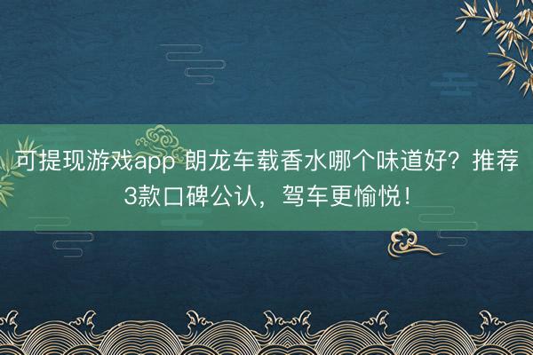 可提现游戏app 朗龙车载香水哪个味道好？推荐3款口碑公认，驾车更愉悦！