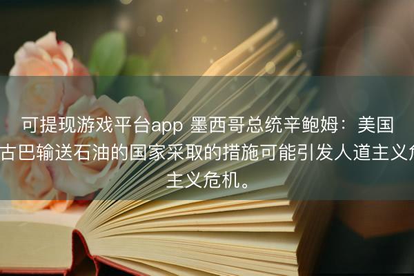 可提现游戏平台app 墨西哥总统辛鲍姆：美国对向古巴输送石油的国家采取的措施可能引发人道主义危机。