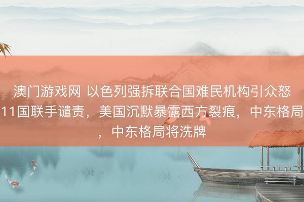 澳门游戏网 以色列强拆联合国难民机构引众怒！欧洲11国联手谴责，美国沉默暴露西方裂痕，中东格局将洗牌