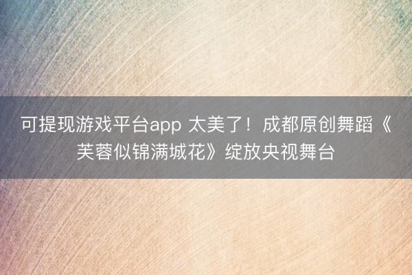 可提现游戏平台app 太美了！成都原创舞蹈《芙蓉似锦满城花》绽放央视舞台