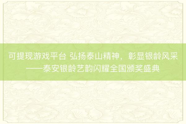 可提现游戏平台 弘扬泰山精神，彰显银龄风采——泰安银龄艺韵闪耀全国颁奖盛典