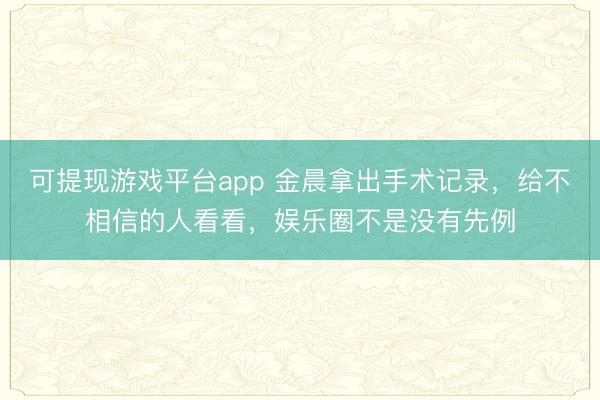 可提现游戏平台app 金晨拿出手术记录，给不相信的人看看，娱乐圈不是没有先例