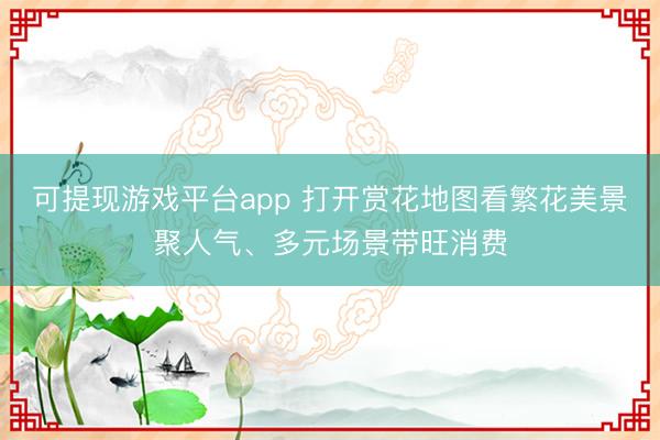 可提现游戏平台app 打开赏花地图看繁花美景聚人气、多元场景带旺消费