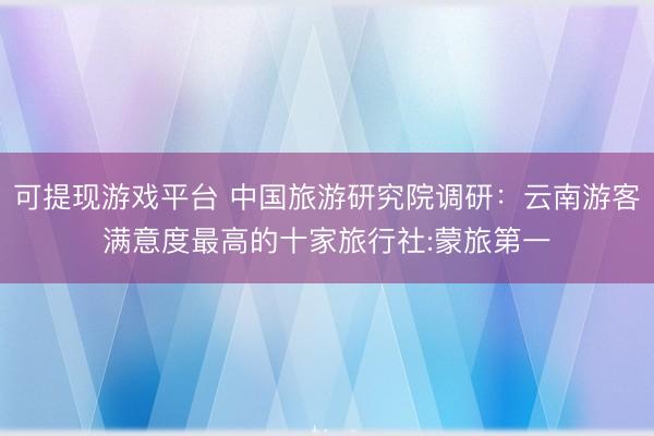 可提现游戏平台 中国旅游研究院调研：云南游客满意度最高的十家旅行社:蒙旅第一