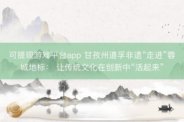 可提现游戏平台app 甘孜州道孚非遗“走进”蓉城地标： 让传统文化在创新中“活起来”