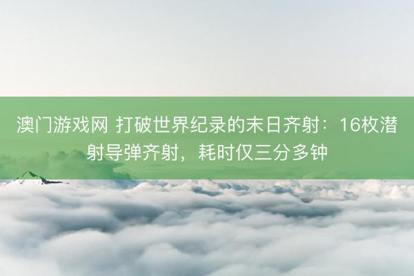 澳门游戏网 打破世界纪录的末日齐射：16枚潜射导弹齐射，耗时仅三分多钟