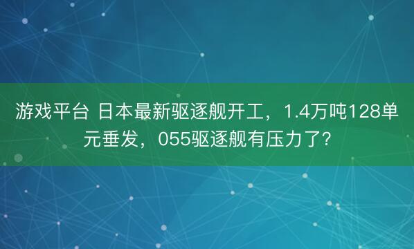 游戏平台 日本最新驱逐舰开工，1.4万吨128单元垂发，055驱逐舰有压力了？