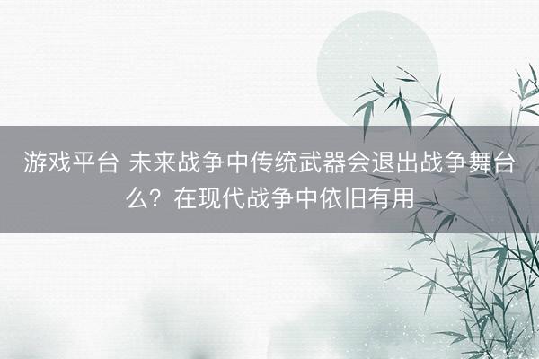 游戏平台 未来战争中传统武器会退出战争舞台么？在现代战争中依旧有用