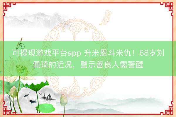 可提现游戏平台app 升米恩斗米仇！68岁刘佩琦的近况，警示善良人需警醒