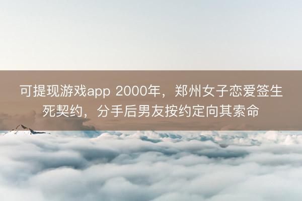 可提现游戏app 2000年，郑州女子恋爱签生死契约，分手后男友按约定向其索命