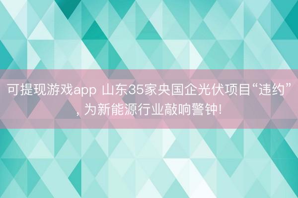 可提现游戏app 山东35家央国企光伏项目“违约”， 为新能源行业敲响警钟!