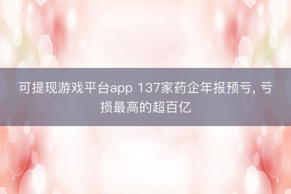 可提现游戏平台app 137家药企年报预亏， 亏损最高的超百亿