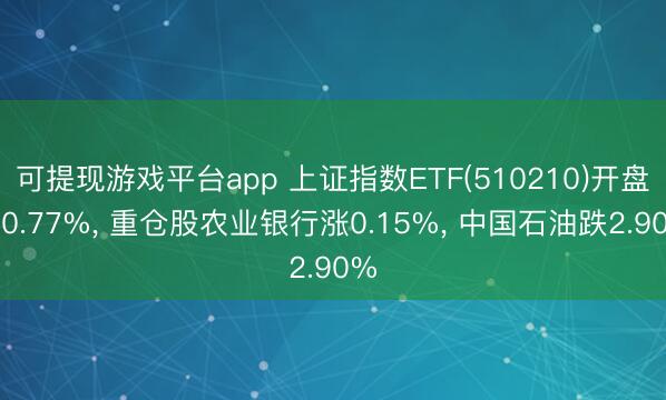 可提现游戏平台app 上证指数ETF(510210)开盘跌0.77%， 重仓股农业银行涨0.15%， 中国石油跌2.90%