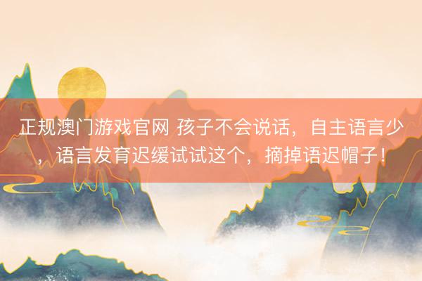 正规澳门游戏官网 孩子不会说话，自主语言少，语言发育迟缓试试这个，摘掉语迟帽子！
