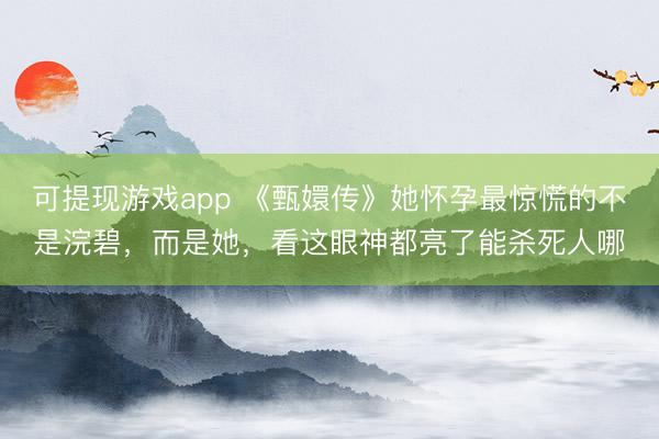 可提现游戏app 《甄嬛传》她怀孕最惊慌的不是浣碧,而是她,看这眼神都亮了能杀死人哪