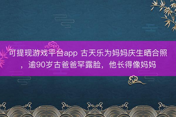 可提现游戏平台app 古天乐为妈妈庆生晒合照，逾90岁古爸爸罕露脸，他长得像妈妈