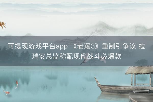 可提现游戏平台app 《老滚3》重制引争议 拉瑞安总监称配现代战斗必爆款