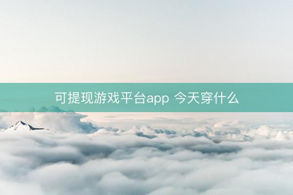 可提现游戏平台app 今天穿什么