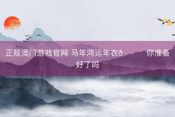 正规澳门游戏官网 马年鸿运年衣👚你准备好了吗