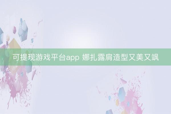 可提现游戏平台app 娜扎露肩造型又美又飒