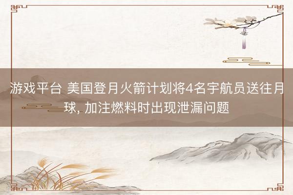 游戏平台 美国登月火箭计划将4名宇航员送往月球, 加注燃料时出现泄漏问题