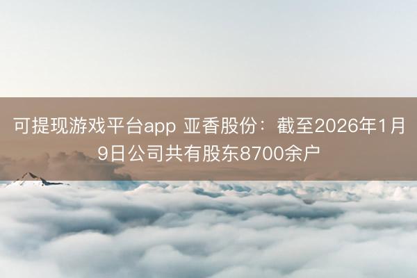 可提现游戏平台app 亚香股份：截至2026年1月9日公司共有股东8700余户