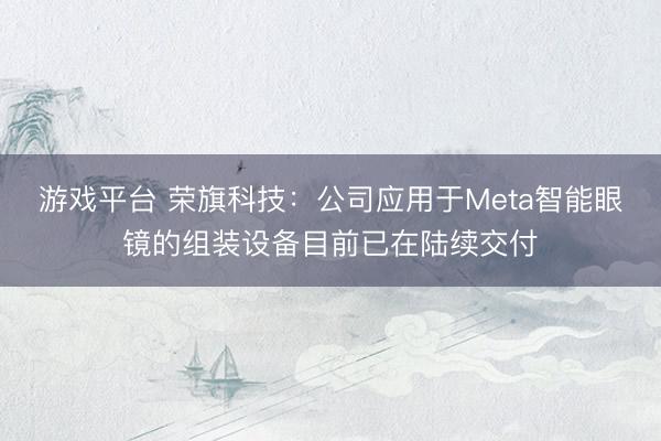 游戏平台 荣旗科技：公司应用于Meta智能眼镜的组装设备目前已在陆续交付