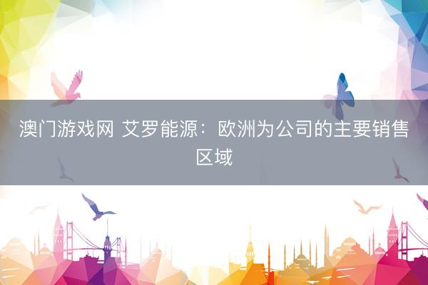 澳门游戏网 艾罗能源：欧洲为公司的主要销售区域