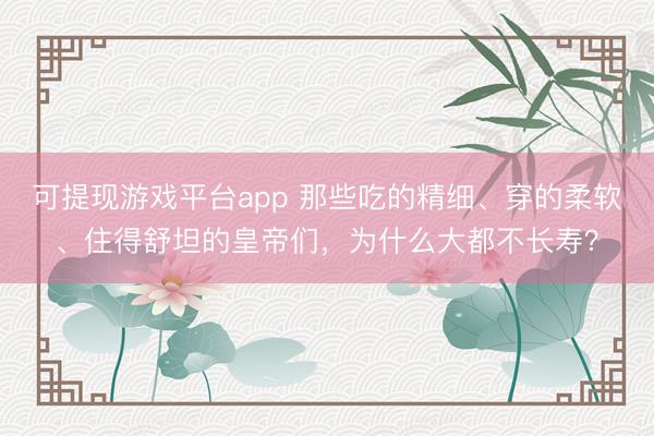 可提现游戏平台app 那些吃的精细、穿的柔软、住得舒坦的皇帝们，为什么大都不长寿？