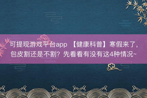 可提现游戏平台app 【健康科普】寒假来了，包皮割还是不割？先看看有没有这4种情况~
