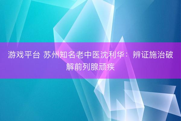 游戏平台 苏州知名老中医沈利华：辨证施治破解前列腺顽疾